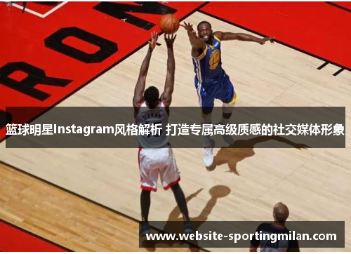 篮球明星Instagram风格解析 打造专属高级质感的社交媒体形象